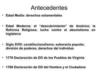 Antecedentes
• Edad Media: derechos estamentales


• Edad Moderna: el “descubrimiento” de América; la
  Reforma Religiosa; lucha contra el absolutismo en
  Inglaterra


• Siglo XVIII: constitucionalismo; soberanía popular,
  división de poderes, derechos del individuo

• 1776 Declaración de DD de los Pueblos de Virginia

• 1789 Declaración de DD del Hombre y el Ciudadano
 