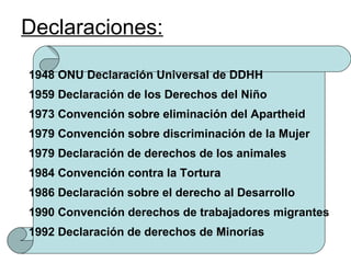 Declaraciones:

1948 ONU Declaración Universal de DDHH
1959 Declaración de los Derechos del Niño
1973 Convención sobre eliminación del Apartheid
1979 Convención sobre discriminación de la Mujer
1979 Declaración de derechos de los animales
1984 Convención contra la Tortura
1986 Declaración sobre el derecho al Desarrollo
1990 Convención derechos de trabajadores migrantes
1992 Declaración de derechos de Minorías
 