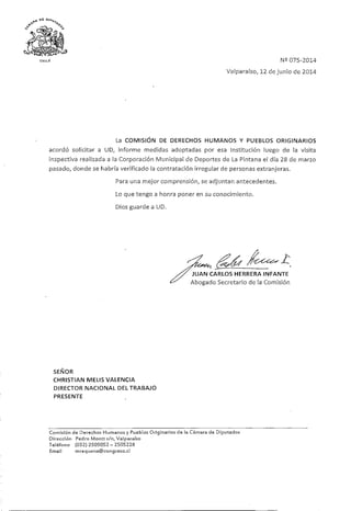 N2 075-2014
Valparaíso, 12 de junio de2014
La COMISIÓN DE DERECHOS HUMANOS Y PUEBLOS ORIGINARIOS
acordó solicitar a UD, informe medidas adoptadas por esa Institución luego de la visita
inspectiva realizada a la Corporación Municipal de Deportes de La Pintana el día 28 de marzo
pasado, donde se habría verificado la contratación irregular de personas extranjeras.
Para una mejor comprensión, se adjuntan antecedentes.
Lo que tengo a honra poner en su conocimiento.
Dios guarde a UD.
,/áx^ ^
X/ JUAN CARLOS HERRERA INFANTE
¿^ Abogado Secretariode !a Comisión
SEÑOR
CHRISTIAN MELIS VALENCIA
DIRECTOR NACIONAL DELTRABAJO
PRESENTE
Comisión de Derechos Humanos y Pueblos Originarios de la Cámara de Diputados
Dirección Pedro Montt s/n,Valparaíso
Teléfono (032)2505052-2505228
Email mrequena@congreso.cl
