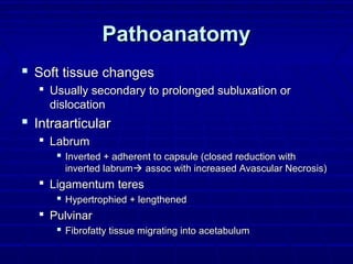 PathoanatomyPathoanatomy
 Soft tissue changesSoft tissue changes
 Usually secondary to prolonged subluxation orUsually secondary to prolonged subluxation or
dislocationdislocation
 IntraarticularIntraarticular
 LabrumLabrum
 Inverted + adherent to capsule (closed reduction withInverted + adherent to capsule (closed reduction with
inverted labruminverted labrum assoc with increased Avascular Necrosis)assoc with increased Avascular Necrosis)
 Ligamentum teresLigamentum teres
 Hypertrophied + lengthenedHypertrophied + lengthened
 PulvinarPulvinar
 Fibrofatty tissue migrating into acetabulumFibrofatty tissue migrating into acetabulum
 