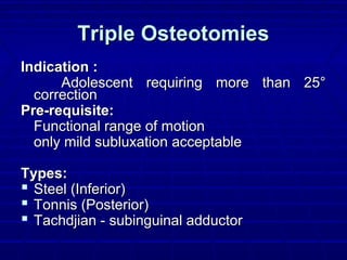 Triple OsteotomiesTriple Osteotomies
Indication :Indication :
Adolescent requiring more than 25°Adolescent requiring more than 25°
correctioncorrection
Pre-requisite:Pre-requisite:
Functional range of motionFunctional range of motion
only mild subluxation acceptableonly mild subluxation acceptable
Types:Types:
 Steel (Inferior)Steel (Inferior)
 Tonnis (Posterior)Tonnis (Posterior)
 Tachdjian - subinguinal adductorTachdjian - subinguinal adductor
 