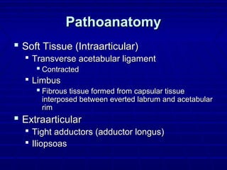 PathoanatomyPathoanatomy
 Soft Tissue (Intraarticular)Soft Tissue (Intraarticular)
 Transverse acetabular ligamentTransverse acetabular ligament
 ContractedContracted
 LimbusLimbus
 Fibrous tissue formed from capsular tissueFibrous tissue formed from capsular tissue
interposed between everted labrum and acetabularinterposed between everted labrum and acetabular
rimrim
 ExtraarticularExtraarticular
 Tight adductors (adductor longus)Tight adductors (adductor longus)
 IliopsoasIliopsoas
 
