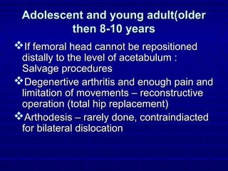 Adolescent and young adult(olderAdolescent and young adult(older
then 8-10 yearsthen 8-10 years
If femoral head cannot be repositionedIf femoral head cannot be repositioned
distally to the level of acetabulum :distally to the level of acetabulum :
Salvage proceduresSalvage procedures
Degenertive arthritis and enough pain andDegenertive arthritis and enough pain and
limitation of movements – reconstructivelimitation of movements – reconstructive
operation (total hip replacement)operation (total hip replacement)
Arthodesis – rarely done, contraindiactedArthodesis – rarely done, contraindiacted
for bilateral dislocationfor bilateral dislocation
 