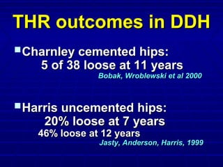 THR outcomes in DDHTHR outcomes in DDH
Charnley cemented hips:Charnley cemented hips:
5 of 38 loose at 11 years5 of 38 loose at 11 years
Bobak, Wroblewski et al 2000Bobak, Wroblewski et al 2000
Harris uncemented hips:Harris uncemented hips:
20% loose at 7 years20% loose at 7 years
46% loose at 12 years46% loose at 12 years
Jasty, Anderson, Harris, 1999Jasty, Anderson, Harris, 1999
 