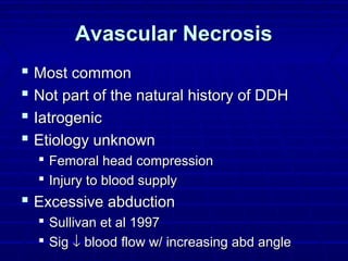 Avascular NecrosisAvascular Necrosis
 Most commonMost common
 Not part of the natural history of DDHNot part of the natural history of DDH
 IatrogenicIatrogenic
 Etiology unknownEtiology unknown
 Femoral head compressionFemoral head compression
 Injury to blood supplyInjury to blood supply
 Excessive abductionExcessive abduction
 Sullivan et al 1997Sullivan et al 1997
 SigSig ↓↓ blood flow w/ increasing abd angleblood flow w/ increasing abd angle
 