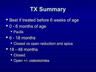TX SummaryTX Summary
 Best if treated before 6 weeks of ageBest if treated before 6 weeks of age
 0 - 6 months of age0 - 6 months of age
 PavlikPavlik
 6 - 18 months6 - 18 months
 Closed vs open reduction and spicaClosed vs open reduction and spica
 18 - 48 months18 - 48 months
 ClosedClosed
 Open +/- osteotomiesOpen +/- osteotomies
 