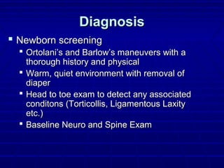 DiagnosisDiagnosis
 Newborn screeningNewborn screening
 Ortolani’s and Barlow’s maneuvers with aOrtolani’s and Barlow’s maneuvers with a
thorough history and physicalthorough history and physical
 Warm, quiet environment with removal ofWarm, quiet environment with removal of
diaperdiaper
 Head to toe exam to detect any associatedHead to toe exam to detect any associated
conditons (Torticollis, Ligamentous Laxityconditons (Torticollis, Ligamentous Laxity
etc.)etc.)
 Baseline Neuro and Spine ExamBaseline Neuro and Spine Exam
 
