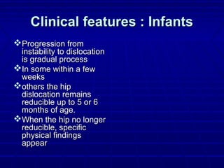 Clinical features : InfantsClinical features : Infants
Progression fromProgression from
instability to dislocationinstability to dislocation
is gradual processis gradual process
In some within a fewIn some within a few
weeksweeks
others the hipothers the hip
dislocation remainsdislocation remains
reducible up to 5 or 6reducible up to 5 or 6
months of age.months of age.
When the hip no longerWhen the hip no longer
reducible, specificreducible, specific
physical findingsphysical findings
appearappear
 