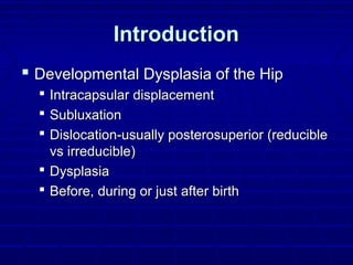 IntroductionIntroduction
 Developmental Dysplasia of the HipDevelopmental Dysplasia of the Hip
 Intracapsular displacementIntracapsular displacement
 SubluxationSubluxation
 Dislocation-usually posterosuperior (reducibleDislocation-usually posterosuperior (reducible
vs irreducible)vs irreducible)
 DysplasiaDysplasia
 Before, during or just after birthBefore, during or just after birth
 