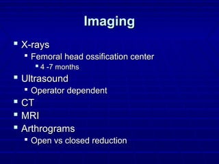 ImagingImaging
 X-raysX-rays
 Femoral head ossification centerFemoral head ossification center
 4 -7 months4 -7 months
 UltrasoundUltrasound
 Operator dependentOperator dependent
 CTCT
 MRIMRI
 ArthrogramsArthrograms
 Open vs closed reductionOpen vs closed reduction
 