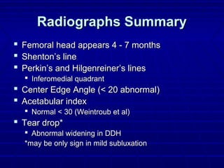 Radiographs SummaryRadiographs Summary
 Femoral head appears 4 - 7 monthsFemoral head appears 4 - 7 months
 Shenton’s lineShenton’s line
 Perkin’s and Hilgenreiner’s linesPerkin’s and Hilgenreiner’s lines
 Inferomedial quadrantInferomedial quadrant
 Center Edge Angle (< 20 abnormal)Center Edge Angle (< 20 abnormal)
 Acetabular indexAcetabular index
 Normal < 30 (Weintroub et al)Normal < 30 (Weintroub et al)
 Tear drop*Tear drop*
 Abnormal widening in DDHAbnormal widening in DDH
*may be only sign in mild subluxation*may be only sign in mild subluxation
 