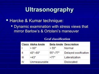 UltrasonographyUltrasonography
 Harcke & Kumar technique:Harcke & Kumar technique:
 Dynamic examination with stress views thatDynamic examination with stress views that
mirror Barlow’s & Ortolani’s maneuvermirror Barlow’s & Ortolani’s maneuver
Graf classification
 