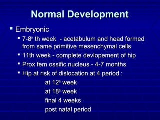 Normal DevelopmentNormal Development
 EmbryonicEmbryonic
 7-87-8thth
th week - acetabulum and head formedth week - acetabulum and head formed
from same primitive mesenchymal cellsfrom same primitive mesenchymal cells
 11th week - complete devlopement of hip11th week - complete devlopement of hip
 Prox fem ossific nucleus - 4-7 monthsProx fem ossific nucleus - 4-7 months
 Hip at risk of dislocation at 4 period :Hip at risk of dislocation at 4 period :
at 12at 12thth
weekweek
at 18at 18thth
weekweek
final 4 weeksfinal 4 weeks
post natal periodpost natal period
 