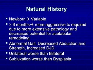 Natural HistoryNatural History
 NewbornNewborn VariableVariable
 > 6 months> 6 months more aggressive tx requiredmore aggressive tx required
due to more extensive pathology anddue to more extensive pathology and
decreased potential for acetabulardecreased potential for acetabular
remodelingremodeling
 Abnormal Gait, Decreased Abduction andAbnormal Gait, Decreased Abduction and
Strength, Increased DJDStrength, Increased DJD
 Unilateral worse than BilateralUnilateral worse than Bilateral
 Subluxation worse than DysplasiaSubluxation worse than Dysplasia
 