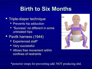 Birth to Six MonthsBirth to Six Months
 Triple-diaper techniqueTriple-diaper technique
 Prevents hip adductionPrevents hip adduction
 ““Success” no different in someSuccess” no different in some
untreated hipsuntreated hips
 Pavilk harness (1944)Pavilk harness (1944)
 Experienced staff*Experienced staff*
 Very successfulVery successful
 Allows free movement withinAllows free movement within
confines of restraintsconfines of restraints
*posterior straps for preventing add. NOT producing abd.
 
