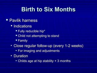 Birth to Six MonthsBirth to Six Months
 Pavlik harnessPavlik harness
 IndicationsIndications
 Fully reducible hip*Fully reducible hip*
 Child not attempting to standChild not attempting to stand
 FamilyFamily
• Close regular follow-up (every 1-2 weeks)Close regular follow-up (every 1-2 weeks)
• For imaging and adjustmentsFor imaging and adjustments
• DurationDuration
• Childs age at hip stability + 3 monthsChilds age at hip stability + 3 months
 