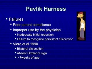 Pavlik HarnessPavlik Harness
 FailuresFailures
 Poor parent compliancePoor parent compliance
 Improper use by the physicianImproper use by the physician
 Inadequate initial reductionInadequate initial reduction
 Failure to recognize persistent dislocationFailure to recognize persistent dislocation
 Viere et al 1990Viere et al 1990
 Bilateral dislocationBilateral dislocation
 Absent Ortolani’s signAbsent Ortolani’s sign
 > 7weeks of age> 7weeks of age
 
