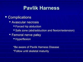 Pavlik HarnessPavlik Harness
 ComplicationsComplications
 Avascular necrosisAvascular necrosis
 Forced hip abductionForced hip abduction
 Safe zone (abd/adduction and flexion/extension)Safe zone (abd/adduction and flexion/extension)
 Femoral nerve palsyFemoral nerve palsy
 HyperflexionHyperflexion
*Be aware of Pavlik Harness Disease*Be aware of Pavlik Harness Disease
*Follow until skeletal maturity*Follow until skeletal maturity
 