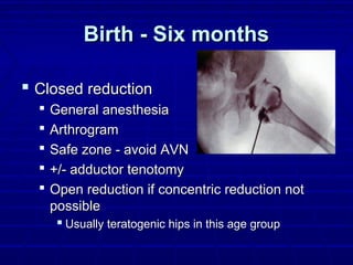 Birth - Six monthsBirth - Six months
 Closed reductionClosed reduction
 General anesthesiaGeneral anesthesia
 ArthrogramArthrogram
 Safe zone - avoid AVNSafe zone - avoid AVN
 +/- adductor tenotomy+/- adductor tenotomy
 Open reduction if concentric reduction notOpen reduction if concentric reduction not
possiblepossible
 Usually teratogenic hips in this age groupUsually teratogenic hips in this age group
 