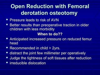 Open Reduction with FemoralOpen Reduction with Femoral
derotation osteotomyderotation osteotomy
 Pressure leads to risk of AVNPressure leads to risk of AVN
 Better results than preoperative traction in olderBetter results than preoperative traction in older
children with less morbiditychildren with less morbidity
When to do??When to do??
 Anticipated increased pressure on reduced femurAnticipated increased pressure on reduced femur
headhead
 Recommended in child > 2yrs.Recommended in child > 2yrs.
 distract the joint few millimeter per operativelydistract the joint few millimeter per operatively
 Judge the tightness of soft tissues after reductionJudge the tightness of soft tissues after reduction
 irreducible dislocationirreducible dislocation
 