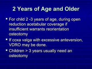 2 Years of Age and Older2 Years of Age and Older
 For child 2 -3 years of age, during openFor child 2 -3 years of age, during open
reduction acetabular coverage ifreduction acetabular coverage if
insufficient warrants reorientationinsufficient warrants reorientation
osteotomyosteotomy
 If coxa valga with excessive anteversion,If coxa valga with excessive anteversion,
VDRO may be done.VDRO may be done.
 Children > 3 years usually need anChildren > 3 years usually need an
osteotomyosteotomy
 