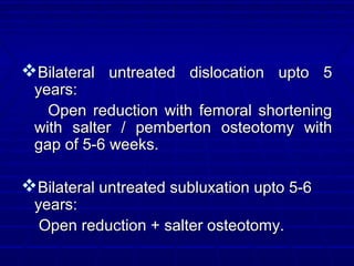 Bilateral untreated dislocation upto 5Bilateral untreated dislocation upto 5
years:years:
Open reduction with femoral shorteningOpen reduction with femoral shortening
with salter / pemberton osteotomy withwith salter / pemberton osteotomy with
gap of 5-6 weeks.gap of 5-6 weeks.
Bilateral untreated subluxation upto 5-6Bilateral untreated subluxation upto 5-6
years:years:
Open reduction + salter osteotomy.Open reduction + salter osteotomy.
 