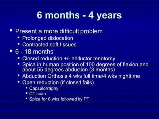 6 months - 4 years6 months - 4 years
 Present a more difficult problemPresent a more difficult problem
 Prolonged dislocationProlonged dislocation
 Contracted soft tissuesContracted soft tissues
 6 - 18 months6 - 18 months
 Closed reduction +/- adductor tenotomyClosed reduction +/- adductor tenotomy
 Spica in human position of 100 degrees of flexion andSpica in human position of 100 degrees of flexion and
about 55 degrees abduction (3 months)about 55 degrees abduction (3 months)
 Abduction Orthosis 4 wks full time/4 wks nighttimeAbduction Orthosis 4 wks full time/4 wks nighttime
 Open reduction (if closed fails)Open reduction (if closed fails)
 CapsulorraphyCapsulorraphy
 CT scanCT scan
 Spica for 6 wks followed by PTSpica for 6 wks followed by PT
 