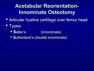 Acetabular Reorientation-Acetabular Reorientation-
Innominate OsteotomyInnominate Osteotomy
 Articular hyaline cartilage over femur headArticular hyaline cartilage over femur head
 Types:Types:
 SSalter’salter’s (innominate)(innominate)
 SSutherland’s (double innominate)utherland’s (double innominate)
 