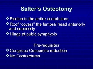 Salter’s OsteotomySalter’s Osteotomy
Redirects the entire acetabulumRedirects the entire acetabulum
Roof “covers” the femoral head anteriorlyRoof “covers” the femoral head anteriorly
and superiorlyand superiorly
Hinge at pubic symphysisHinge at pubic symphysis
Pre-requisitesPre-requisites
Congrous Concentric reductionCongrous Concentric reduction
No ContracturesNo Contractures
 