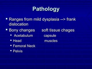 PathologyPathology
 Ranges from mild dysplasia --> frankRanges from mild dysplasia --> frank
dislocationdislocation
 Bony changes soft tissue chagesBony changes soft tissue chages
 Acetabulum capsuleAcetabulum capsule
 Head musclesHead muscles
 Femoral NeckFemoral Neck
 PelvisPelvis
 