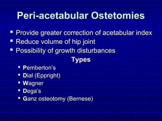 Peri-acetabular OstetomiesPeri-acetabular Ostetomies
 Provide greater correction of acetabular indexProvide greater correction of acetabular index
 Reduce volume of hip jointReduce volume of hip joint
 Possibility of growth disturbancesPossibility of growth disturbances
TypesTypes
 PPemberton’semberton’s
 DDial (Eppright)ial (Eppright)
 WWagneragner
 DDega’sega’s
 GGanz osteotomy (Bernese)anz osteotomy (Bernese)
 
