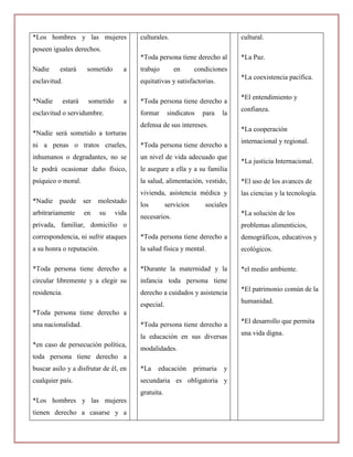 *Los hombres y las mujeres                culturales.                             cultural.
poseen iguales derechos.
                                          *Toda persona tiene derecho al          *La Paz.
Nadie     estará        sometido     a    trabajo        en       condiciones
                                                                                  *La coexistencia pacífica.
esclavitud.                               equitativas y satisfactorias.

                                                                                  *El entendimiento y
*Nadie        estará    sometido     a    *Toda persona tiene derecho a
                                                                                  confianza.
esclavitud o servidumbre.                 formar      sindicatos     para    la
                                          defensa de sus intereses.
                                                                                  *La cooperación
*Nadie será sometido a torturas
                                                                                  internacional y regional.
ni a penas o tratos crueles,              *Toda persona tiene derecho a
inhumanos o degradantes, no se            un nivel de vida adecuado que
                                                                                  *La justicia Internacional.
le podrá ocasionar daño físico,           le asegure a ella y a su familia
psíquico o moral.                         la salud, alimentación, vestido,        *El uso de los avances de
                                          vivienda, asistencia médica y           las ciencias y la tecnología.
*Nadie    puede        ser   molestado
                                          los         servicios       sociales
arbitrariamente        en    su    vida                                           *La solución de los
                                          necesarios.
privada, familiar, domicilio o                                                    problemas alimenticios,
correspondencia, ni sufrir ataques        *Toda persona tiene derecho a           demográficos, educativos y
a su honra o reputación.                  la salud física y mental.               ecológicos.

*Toda persona tiene derecho a             *Durante la maternidad y la             *el medio ambiente.
circular libremente y a elegir su         infancia toda persona tiene
                                                                                  *El patrimonio común de la
residencia.                               derecho a cuidados y asistencia
                                                                                  humanidad.
                                          especial.
*Toda persona tiene derecho a
                                                                                  *El desarrollo que permita
una nacionalidad.                         *Toda persona tiene derecho a
                                                                                  una vida digna.
                                          la educación en sus diversas
*en caso de persecución política,
                                          modalidades.
toda persona tiene derecho a
buscar asilo y a disfrutar de él, en      *La    educación        primaria   y
cualquier país.                           secundaria es obligatoria y
                                          gratuita.
*Los hombres y las mujeres
tienen derecho a casarse y a
 