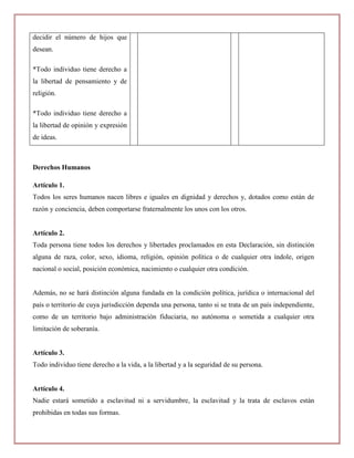 decidir el número de hijos que
desean.

*Todo individuo tiene derecho a
la libertad de pensamiento y de
religión.

*Todo individuo tiene derecho a
la libertad de opinión y expresión
de ideas.



Derechos Humanos

Artículo 1.
Todos los seres humanos nacen libres e iguales en dignidad y derechos y, dotados como están de
razón y conciencia, deben comportarse fraternalmente los unos con los otros.


Artículo 2.
Toda persona tiene todos los derechos y libertades proclamados en esta Declaración, sin distinción
alguna de raza, color, sexo, idioma, religión, opinión política o de cualquier otra índole, origen
nacional o social, posición económica, nacimiento o cualquier otra condición.


Además, no se hará distinción alguna fundada en la condición política, jurídica o internacional del
país o territorio de cuya jurisdicción dependa una persona, tanto si se trata de un país independiente,
como de un territorio bajo administración fiduciaria, no autónoma o sometida a cualquier otra
limitación de soberanía.


Artículo 3.
Todo individuo tiene derecho a la vida, a la libertad y a la seguridad de su persona.


Artículo 4.
Nadie estará sometido a esclavitud ni a servidumbre, la esclavitud y la trata de esclavos están
prohibidas en todas sus formas.
 