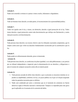 Artículo 5.
Nadie será sometido a torturas ni a penas o tratos crueles, inhumanos o degradantes.


Artículo 6.
Todo ser humano tiene derecho, en todas partes, al reconocimiento de su personalidad jurídica.


Artículo 7.
Todos son iguales ante la ley y tienen, sin distinción, derecho a igual protección de la ley. Todos
tienen derecho a igual protección contra toda discriminación que infrinja esta Declaración y contra
toda provocación a tal discriminación.


Artículo 8.
Toda persona tiene derecho a un recurso efectivo ante los tribunales nacionales competentes, que la
ampare contra actos que violen sus derechos fundamentales reconocidos por la constitución o por la
ley.


Artículo 9.
Nadie podrá ser arbitrariamente detenido, preso ni desterrado.
Artículo 10.
Toda persona tiene derecho, en condiciones de plena igualdad, a ser oída públicamente y con justicia
por un tribunal independiente e imparcial, para la determinación de sus derechos y obligaciones o
para el examen de cualquier acusación contra ella en materia penal.


Artículo 11.
       1. Toda persona acusada de delito tiene derecho a que se presuma su inocencia mientras no se
          pruebe su culpabilidad, conforme a la ley y en juicio público en el que se le hayan asegurado
          todas las garantías necesarias para su defensa.
       2. Nadie será condenado por actos u omisiones que en el momento de cometerse no fueron
          delictivos según el Derecho nacional o internacional. Tampoco se impondrá pena más grave
          que la aplicable en el momento de la comisión del delito.
 