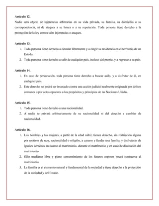 Artículo 12.
Nadie será objeto de injerencias arbitrarias en su vida privada, su familia, su domicilio o su
correspondencia, ni de ataques a su honra o a su reputación. Toda persona tiene derecho a la
protección de la ley contra tales injerencias o ataques.


Artículo 13.
   1. Toda persona tiene derecho a circular libremente y a elegir su residencia en el territorio de un
       Estado.
   2. Toda persona tiene derecho a salir de cualquier país, incluso del propio, y a regresar a su país.


Artículo 14.
   1. En caso de persecución, toda persona tiene derecho a buscar asilo, y a disfrutar de él, en
       cualquier país.
   2. Este derecho no podrá ser invocado contra una acción judicial realmente originada por delitos
       comunes o por actos opuestos a los propósitos y principios de las Naciones Unidas.


Artículo 15.
   1. Toda persona tiene derecho a una nacionalidad.
   2. A nadie se privará arbitrariamente de su nacionalidad ni del derecho a cambiar de
       nacionalidad.


Artículo 16.
   1. Los hombres y las mujeres, a partir de la edad núbil, tienen derecho, sin restricción alguna
       por motivos de raza, nacionalidad o religión, a casarse y fundar una familia, y disfrutarán de
       iguales derechos en cuanto al matrimonio, durante el matrimonio y en caso de disolución del
       matrimonio.
   2. Sólo mediante libre y pleno consentimiento de los futuros esposos podrá contraerse el
       matrimonio.
   3. La familia es el elemento natural y fundamental de la sociedad y tiene derecho a la protección
       de la sociedad y del Estado.
 