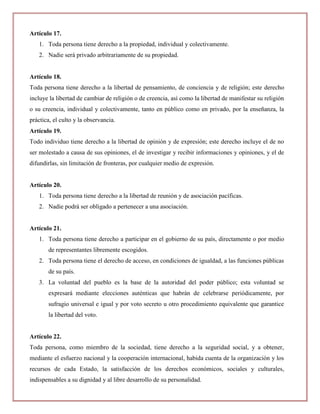 Artículo 17.
   1. Toda persona tiene derecho a la propiedad, individual y colectivamente.
   2. Nadie será privado arbitrariamente de su propiedad.


Artículo 18.
Toda persona tiene derecho a la libertad de pensamiento, de conciencia y de religión; este derecho
incluye la libertad de cambiar de religión o de creencia, así como la libertad de manifestar su religión
o su creencia, individual y colectivamente, tanto en público como en privado, por la enseñanza, la
práctica, el culto y la observancia.
Artículo 19.
Todo individuo tiene derecho a la libertad de opinión y de expresión; este derecho incluye el de no
ser molestado a causa de sus opiniones, el de investigar y recibir informaciones y opiniones, y el de
difundirlas, sin limitación de fronteras, por cualquier medio de expresión.


Artículo 20.
   1. Toda persona tiene derecho a la libertad de reunión y de asociación pacíficas.
   2. Nadie podrá ser obligado a pertenecer a una asociación.


Artículo 21.
   1. Toda persona tiene derecho a participar en el gobierno de su país, directamente o por medio
       de representantes libremente escogidos.
   2. Toda persona tiene el derecho de acceso, en condiciones de igualdad, a las funciones públicas
       de su país.
   3. La voluntad del pueblo es la base de la autoridad del poder público; esta voluntad se
       expresará mediante elecciones auténticas que habrán de celebrarse periódicamente, por
       sufragio universal e igual y por voto secreto u otro procedimiento equivalente que garantice
       la libertad del voto.


Artículo 22.
Toda persona, como miembro de la sociedad, tiene derecho a la seguridad social, y a obtener,
mediante el esfuerzo nacional y la cooperación internacional, habida cuenta de la organización y los
recursos de cada Estado, la satisfacción de los derechos económicos, sociales y culturales,
indispensables a su dignidad y al libre desarrollo de su personalidad.
 