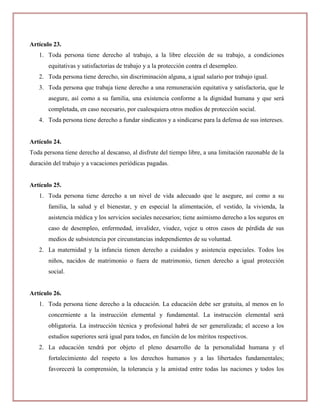 Artículo 23.
   1. Toda persona tiene derecho al trabajo, a la libre elección de su trabajo, a condiciones
       equitativas y satisfactorias de trabajo y a la protección contra el desempleo.
   2. Toda persona tiene derecho, sin discriminación alguna, a igual salario por trabajo igual.
   3. Toda persona que trabaja tiene derecho a una remuneración equitativa y satisfactoria, que le
       asegure, así como a su familia, una existencia conforme a la dignidad humana y que será
       completada, en caso necesario, por cualesquiera otros medios de protección social.
   4. Toda persona tiene derecho a fundar sindicatos y a sindicarse para la defensa de sus intereses.


Artículo 24.
Toda persona tiene derecho al descanso, al disfrute del tiempo libre, a una limitación razonable de la
duración del trabajo y a vacaciones periódicas pagadas.


Artículo 25.
   1. Toda persona tiene derecho a un nivel de vida adecuado que le asegure, así como a su
       familia, la salud y el bienestar, y en especial la alimentación, el vestido, la vivienda, la
       asistencia médica y los servicios sociales necesarios; tiene asimismo derecho a los seguros en
       caso de desempleo, enfermedad, invalidez, viudez, vejez u otros casos de pérdida de sus
       medios de subsistencia por circunstancias independientes de su voluntad.
   2. La maternidad y la infancia tienen derecho a cuidados y asistencia especiales. Todos los
       niños, nacidos de matrimonio o fuera de matrimonio, tienen derecho a igual protección
       social.


Artículo 26.
   1. Toda persona tiene derecho a la educación. La educación debe ser gratuita, al menos en lo
       concerniente a la instrucción elemental y fundamental. La instrucción elemental será
       obligatoria. La instrucción técnica y profesional habrá de ser generalizada; el acceso a los
       estudios superiores será igual para todos, en función de los méritos respectivos.
   2. La educación tendrá por objeto el pleno desarrollo de la personalidad humana y el
       fortalecimiento del respeto a los derechos humanos y a las libertades fundamentales;
       favorecerá la comprensión, la tolerancia y la amistad entre todas las naciones y todos los
 