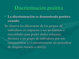 Discriminación positiva   La discriminación es denominada positiva cuando:   Se observa las diferencias de los grupos de individuos en respuesta a sus problemas o necesidades para poder darles solución; favorece a un grupo de individuos por sus características y/o circunstancias sin perjudicar de ninguna manera a otro(s).  