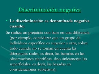 Discriminación negativa La discriminación es denominada negativa cuando: Se realiza un prejuicio con base en una diferencia (por ejemplo, considerar que un grupo de individuos específico es superior a otro, sobre todo cuando no se toman en cuenta las diferencias reales, es decir, las basadas en las observaciones científicas, sino únicamente las superficiales, es decir, las basadas en consideraciones subjetivas); 