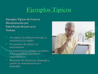 Ejemplos Típicos Ejemplos Típicos de Como la Discriminación por Edad Puede Ocurrir en el  Trabajo: Al emplear, la jubilación forzada, la terminación de empleo  En anuncios de trabajo y el reclutamiento  La remuneración, el pago, sea salario/horas regularles) y beneficios suplementarios  Renuncias del derecho de demandar a cambio de indemnización por despedido  