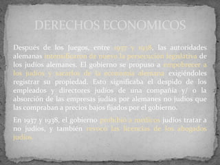 Después de los Juegos, entre 1937 y 1938, las autoridades
alemanas intensificaron de nuevo la persecución legislativa de
los judíos alemanes. El gobierno se propuso a empobrecer a
los judíos y sacarlos de la economía alemana exigiéndoles
registrar su propiedad. Esto significaba el despido de los
empleados y directores judíos de una compañía y/ o la
absorción de las empresas judías por alemanes no judíos que
las compraban a precios bajos fijados por el gobierno.
En 1937 y 1938, el gobierno prohibió a médicos judíos tratar a
no judíos, y también revocó las licencias de los abogados
judíos.
DERECHOS ECONOMICOS
 