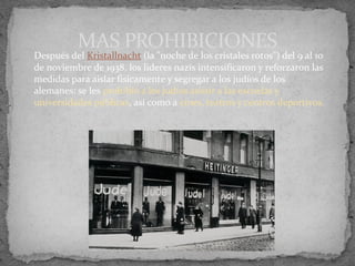 Después del Kristallnacht (la "noche de los cristales rotos") del 9 al 10
de noviembre de 1938, los lideres nazis intensificaron y reforzaron las
medidas para aislar físicamente y segregar a los judíos de los
alemanes: se les prohibió a los judíos asistir a las escuelas y
universidades públicas, así como a cines, teatros y centros deportivos.
MAS PROHIBICIONES
 