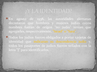 En agosto de 1938, las autoridades alemanas
decretaron que hombres y mujeres judías cuyos
nombres fueran de origen "no judío" tenían que
agregarles, respectivamente, "Israel" o "Sara".
Todos los judíos fueron obligados a portar tarjetas de
identidad que indicaran su descendencia judía y,
todos los pasaportes de judíos fueron sellados con la
letra "J" para identificarlos.
¿Y LA IDENTIDAD?
 