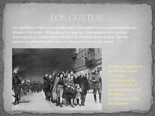 LOS GUETOS
Las medidas se fueron intensificando y los judíos fueron expulsados de sus
propias viviendas y obligados a ir a guetos. Estos guetos eran un área
separada de la ciudad destinada para la vivienda de los judíos. De esta
manera la población alemana evitaba contacto con los judíos
En estos lugares la
poblacion judía
vivían en
condiciones de
insalubridad. El
hacinamiento y el
hambre
produjeron miles
de muertes
 