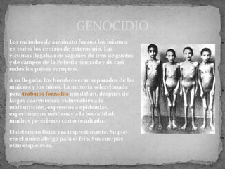 Los métodos de asesinato fueron los mismos
en todos los centros de exterminio. Las
víctimas llegaban en vagones de tren de guetos
y de campos de la Polonia ocupada y de casi
todos los países europeos.
A su llegada, los hombres eran separados de las
mujeres y los niños. La minoría seleccionada
para trabajos forzados quedaban, después de
largas cuarentenas, vulnerables a la
malnutrición, expuestos a epidemias,
experimentos médicos y a la brutalidad;
muchos perecieron como resultado.
El deterioro físico era impresionante. Su piel
era el único abrigo para el frío. Sus cuerpos
eran esqueletos.
GENOCIDIO
 