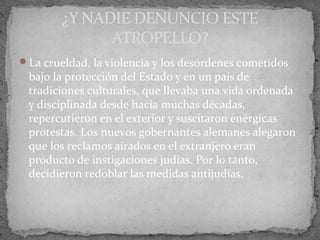 La crueldad, la violencia y los desórdenes cometidos
bajo la protección del Estado y en un país de
tradiciones culturales, que llevaba una vida ordenada
y disciplinada desde hacía muchas décadas,
repercutieron en el exterior y suscitaron enérgicas
protestas. Los nuevos gobernantes alemanes alegaron
que los reclamos airados en el extranjero eran
producto de instigaciones judías. Por lo tanto,
decidieron redoblar las medidas antijudías.
¿Y NADIE DENUNCIO ESTE
ATROPELLO?
 
