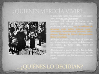 ¿QUIENES MERECÍA VIVIR?...
El genocidio judío está unido al Holocausto
nazi, pero no son lo mismo.
Murieron 5,8 millones de judíos en la
guerra, pero en el Holocausto nazi
perdieron la vida entre 15 y 20 millones de
personas, entre judíos, polacos, rusos,
comunistas, homosexuales, ancianos, niños,
gitanos, Testigos de Jehová, discapacitados
físicos y mentales.
Al llegar el partido Nazi llegó al poder en
1933 inmediatamente tomó medidas contra
los judíos y, hasta 1939, trató de
exterminarlos.
Al comenzar la guerra en 1939 las medidas
de exterminio judío se activaron en los
países ocupados por los alemanes y en sus
aliados
…¿QUIÉNES LO DECIDÍAN?
 