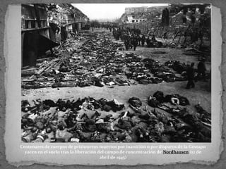 Centenares de cuerpos de prisioneros muertos por inanición o por disparos de la Gestapo
yacen en el suelo tras la liberación del campo de concentración de Nordhausen (12 de
abril de 1945)
 
