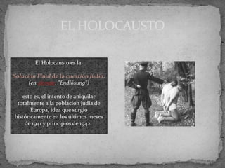 EL HOLOCAUSTO
El Holocausto es la
Solución Final de la cuestión judía,
(en alemán, "Endlösung")
esto es, el intento de aniquilar
totalmente a la población judía de
Europa, idea que surgió
históricamente en los últimos meses
de 1941 y principios de 1942.
 