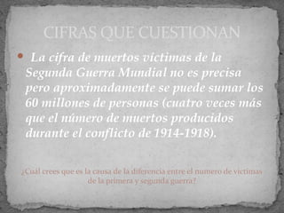  La cifra de muertos víctimas de la
Segunda Guerra Mundial no es precisa
pero aproximadamente se puede sumar los
60 millones de personas (cuatro veces más
que el número de muertos producidos
durante el conflicto de 1914-1918).
¿Cuál crees que es la causa de la diferencia entre el numero de victimas
de la primera y segunda guerra?
CIFRAS QUE CUESTIONAN
 
